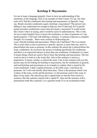 Ketchup E Mayonnaise
For me to learn a language properly I have to have an understanding of the
mechanics of the language. Here is an example of what I mean. If I say, On what
aisle will I find the condiments like ketchup and mayonnaise, in Spanish, I may
say, Donde encontro condiments egual a ketchup e mayonnaise? The person I am
talking to may understand me enough to help me, but if I had said, Por lo pasillo
puedo encontrar condimentos como salsa de tomate y mayonesa? It would sound
like I know what I m saying, and it would be easier to understand me. This is why
for me to learn English I have to know the mechanics, or rules of grammar so I can
speak properly. I will start with defining a sentence. A sentence expresses a complete
thought. For example... Show more content on Helpwriting.net ...
I can t find the ketchup and mayonnaise. Where can I find them? The is an article.
The is used when a noun or pronoun is specific, special, or more than one, and it is
placed before the noun or pronoun. In this sentence the article the is placed before the
noun, condiments. So you know the person is looking specifically for condiments,
and there is an expressed interest in more than one condiment. Condiments is a noun.
It means things which are used to flavor food, like ketchup and mayonnaise. The last
word we have to look at is the word, like. Like in this sentence is used as a
preposition. It means, similar, or almost the same. Like in this sentence tells you the
person may not be looking for ketchup or mayonnaise, but for condiments in general,
and used ketchup and mayonnaise as an example to explain what is meant by the
word condiments. I didn t explain pronouns, in this little essay. I and them are
pronouns. So I will write briefly about them here. Them is the pronoun which I use
in place of the noun, words and the pronoun. I is the pronoun used in this essay in
place of my name. Oh, and always put a capital letter to start the first word in a
sentence, like this sentence started with a capital O , then end the sentence with a
punctuation mark like a period (.) or a question mark (?) or an exclamation mark
 