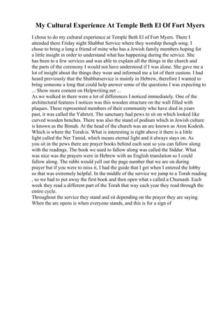My Cultural Experience At Temple Beth El Of Fort Myers
I chose to do my cultural experience at Temple Beth El of Fort Myers. There I
attended there Friday night Shabbat Service where they worship though song. I
chose to bring a long a friend of mine who has a Jewish family members hoping for
a little insight in order to understand what has happening during the service. She
has been to a few services and was able to explain all the things in the church and
the parts of the ceremony I would not have understood if I was alone. She gave me a
lot of insight about the things they wear and informed me a lot of their custom. I had
heard previously that the Shabbatservice is mainly in Hebrew, therefore I wanted to
bring someone a long that could help answer some of the questions I was expecting to
... Show more content on Helpwriting.net ...
As we walked in there were a lot of differences I noticed immediately. One of the
architectural features I notices was this wooden structure on the wall filled with
plaques. These represented members of their community who have died in years
past, it was called the Yahrtzit. The sanctuary had pews to sit on which looked like
curved wooden benches. There was also the stand of podium which in Jewish culture
is known as the Bimah. At the head of the church was an arc known as Aron Kodesh.
Which is where the Torahis. What is interesting is right above it there is a little
light called the Ner Tamid, which means eternal light and it always stays on. As
you sit in the pews there are prayer books behind each seat so you can fallow along
with the readings. The book we used to fallow along was called the Siddur. What
was nice was the prayers were in Hebrew with an English translation so I could
fallow along. The rabbi would yell out the page number that we are on during
prayer but if you were to miss it, I had the guide that I got when I entered the lobby
so that was extremely helpful. In the middle of the service we jump to a Torah reading
, so we had to put away the first book and then open what s called a Chumash. Each
week they read a different part of the Torah that way each year they read through the
entire cycle.
Throughout the service they stand and sit depending on the prayer they are saying.
When the arc opens is when everyone stands, and this is for a sign of
 