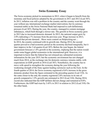 Swiss Economy Essay
The Swiss economy picked its momentum in 2013, when it began to benefit from the
monetary and fiscal policies adopted by the government in 2011 and 2012 (Leal 307).
In 2013, inflation was still a problem in the country and the country went through the
year without any international exchange market intervention, but its currency
remained stable as the Swiss National Bank had imposed to curb deflationary
pressure (Leal 307). During the year, the country, managed to contain mortgage
imbalances, which built through a slower rate. The growth in Swiss economy grew
in 2013 due to increased domestic demand. In 2013, the national output grew by
2.0% indicating a 1% increase from the previous year. Wage increase in 2013,
ensured that private demand... Show more content on Helpwriting.net ...
In 2014, the country continued with its growth rate. During 2014, the second
quarter proved to a bad economic period as the economy declined marginally, but it
later improve in the 3 rd quarter (Leal 307). Before the year began, the federal
government forecast a 1.8% growth in the economy, implying that the nation would
outdo some bigger global economies in the international grid. However, it is
important to know that the federal has not released any substantial economic
information for the year 2015, but the economic environment has not changed
much from 2014, as the exchange rate for domestic currency remains stable, with
expectations in GDP growth in 2016 (Leal 307). Nonetheless, the country has to
move with speed to strengthen the economy during the year following the
weakening strength of the franc against leading currencies such as the Euro. In the
fourth quarter of 2014, the Swiss economy registered a 0.6% increase in the gross
domestic product from the figure estimated in the preceding quarter (Leal 310). As
the came closer to the end, the country registered 2.0% increase in its rate of
growth compared to 1.9% growth rate estimated in 2013 (Leal 310). During 2014,
record also indicated that the GDP deflator did not change and remained at 0.0%.
Furthermore, the GDP had risen by 3.45% in 2013 in relation to 2012 (Leal 310). On
the other hand,
 