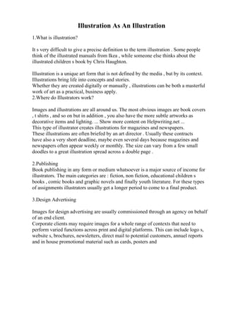 Illustration As An Illustration
1.What is illustration?
It s very difficult to give a precise definition to the term illustration . Some people
think of the illustrated manuals from Ikea , while someone else thinks about the
illustrated children s book by Chris Haughton.
Illustration is a unique art form that is not defined by the media , but by its context.
Illustrations bring life into concepts and stories.
Whether they are created digitally or manually , illustrations can be both a masterful
work of art as a practical, business apply.
2.Where do Illustrators work?
Images and illustrations are all around us. The most obvious images are book covers
, t shirts , and so on but in addition , you also have the more subtle artworks as
decorative items and lighting. ... Show more content on Helpwriting.net ...
This type of illustrator creates illustrations for magazines and newspapers.
These illustrations are often briefed by an art director . Usually these contracts
have also a very short deadline, maybe even several days because magazines and
newspapers often appear weekly or monthly. The size can vary from a few small
doodles to a great illustration spread across a double page .
2.Publishing
Book publishing in any form or medium whatsoever is a major source of income for
illustrators. The main categories are : fiction, non fiction, educational children s
books , comic books and graphic novels and finally youth literature. For these types
of assignments illustrators usually get a longer period to come to a final product.
3.Design Advertising
Images for design advertising are usually commissioned through an agency on behalf
of an end client.
Corporate clients may require images for a whole range of contexts that need to
perform varied functions across print and digital platforms. This can include logo s,
website s, brochures, newsletters, direct mail to potential customers, annuel reports
and in house promotional material such as cards, posters and
 