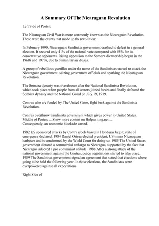 A Summary Of The Nicaraguan Revolution
Left Side of Poster:
The Nicaraguan Civil War is more commonly known as the Nicaraguan Revolution.
These were the events that made up the revolution:
In February 1990, Nicaragua s Sandinista government crashed to defeat in a general
election. It secured only 41% of the national vote compared with 55% for its
conservative opponents. Rising opposition to the Somoza dictatorship began in the
1960s and 1970s, due to humanitarian abuses.
A group of rebellious guerillas under the name of the Sandinistas started to attack the
Nicaraguan government, seizing government officials and sparking the Nicaraguan
Revolution.
The Somoza dynasty was overthrown after the National Sandinista Revolution,
which took place when people from all sectors joined forces and finally defeated the
Somoza dynasty and the National Guard on July 19, 1979.
Contras who are funded by The United States, fight back against the Sandinista
Revolution.
Contras overthrow Sandinista government which gives power to United States.
Middle of Poster: ... Show more content on Helpwriting.net ...
Consequently, an economic blockade started.
1982 US sponsored attacks by Contra rebels based in Honduras begin; state of
emergency declared. 1984 Daniel Ortega elected president; US mines Nicaraguan
harbours and is condemned by the World Court for doing so. 1985 The United States
government dictated a commercial embargo to Nicaragua, supported by the fact that
Nicaragua adopted a pro communist attitude. 1988 After a strong attack of the
national government against the Contras, peace negotiations started to take place.
1989 The Sandinista government signed an agreement that stated that elections where
going to be held the following year. In those elections, the Sandinistas were
overpowered against all expectations.
Right Side of
 