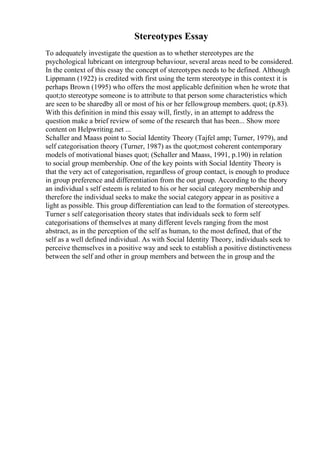 Stereotypes Essay
To adequately investigate the question as to whether stereotypes are the
psychological lubricant on intergroup behaviour, several areas need to be considered.
In the context of this essay the concept of stereotypes needs to be defined. Although
Lippmann (1922) is credited with first using the term stereotype in this context it is
perhaps Brown (1995) who offers the most applicable definition when he wrote that
quot;to stereotype someone is to attribute to that person some characteristics which
are seen to be sharedby all or most of his or her fellowgroup members. quot; (p.83).
With this definition in mind this essay will, firstly, in an attempt to address the
question make a brief review of some of the research that has been... Show more
content on Helpwriting.net ...
Schaller and Maass point to Social Identity Theory (Tajfel amp; Turner, 1979), and
self categorisation theory (Turner, 1987) as the quot;most coherent contemporary
models of motivational biases quot; (Schaller and Maass, 1991, p.190) in relation
to social group membership. One of the key points with Social Identity Theory is
that the very act of categorisation, regardless of group contact, is enough to produce
in group preference and differentiation from the out group. According to the theory
an individual s self esteem is related to his or her social category membership and
therefore the individual seeks to make the social category appear in as positive a
light as possible. This group differentiation can lead to the formation of stereotypes.
Turner s self categorisation theory states that individuals seek to form self
categorisations of themselves at many different levels ranging from the most
abstract, as in the perception of the self as human, to the most defined, that of the
self as a well defined individual. As with Social Identity Theory, individuals seek to
perceive themselves in a positive way and seek to establish a positive distinctiveness
between the self and other in group members and between the in group and the
 