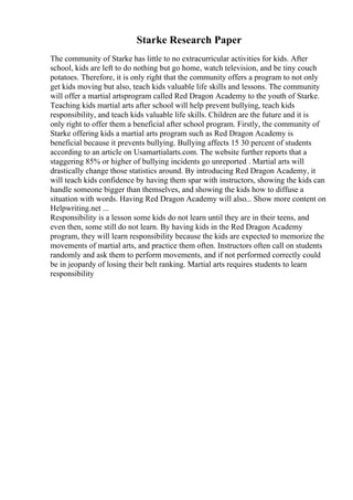 Starke Research Paper
The community of Starke has little to no extracurricular activities for kids. After
school, kids are left to do nothing but go home, watch television, and be tiny couch
potatoes. Therefore, it is only right that the community offers a program to not only
get kids moving but also, teach kids valuable life skills and lessons. The community
will offer a martial artsprogram called Red Dragon Academy to the youth of Starke.
Teaching kids martial arts after school will help prevent bullying, teach kids
responsibility, and teach kids valuable life skills. Children are the future and it is
only right to offer them a beneficial after school program. Firstly, the community of
Starke offering kids a martial arts program such as Red Dragon Academy is
beneficial because it prevents bullying. Bullying affects 15 30 percent of students
according to an article on Usamartialarts.com. The website further reports that a
staggering 85% or higher of bullying incidents go unreported . Martial arts will
drastically change those statistics around. By introducing Red Dragon Academy, it
will teach kids confidence by having them spar with instructors, showing the kids can
handle someone bigger than themselves, and showing the kids how to diffuse a
situation with words. Having Red Dragon Academy will also... Show more content on
Helpwriting.net ...
Responsibility is a lesson some kids do not learn until they are in their teens, and
even then, some still do not learn. By having kids in the Red Dragon Academy
program, they will learn responsibility because the kids are expected to memorize the
movements of martial arts, and practice them often. Instructors often call on students
randomly and ask them to perform movements, and if not performed correctly could
be in jeopardy of losing their belt ranking. Martial arts requires students to learn
responsibility
 
