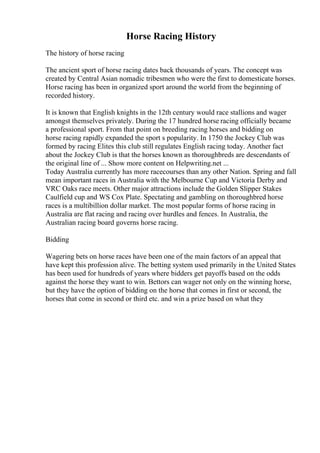 Horse Racing History
The history of horse racing
The ancient sport of horse racing dates back thousands of years. The concept was
created by Central Asian nomadic tribesmen who were the first to domesticate horses.
Horse racing has been in organized sport around the world from the beginning of
recorded history.
It is known that English knights in the 12th century would race stallions and wager
amongst themselves privately. During the 17 hundred horse racing officially became
a professional sport. From that point on breeding racing horses and bidding on
horse racing rapidly expanded the sport s popularity. In 1750 the Jockey Club was
formed by racing Elites this club still regulates English racing today. Another fact
about the Jockey Club is that the horses known as thoroughbreds are descendants of
the original line of ... Show more content on Helpwriting.net ...
Today Australia currently has more racecourses than any other Nation. Spring and fall
mean important races in Australia with the Melbourne Cup and Victoria Derby and
VRC Oaks race meets. Other major attractions include the Golden Slipper Stakes
Caulfield cup and WS Cox Plate. Spectating and gambling on thoroughbred horse
races is a multibillion dollar market. The most popular forms of horse racing in
Australia are flat racing and racing over hurdles and fences. In Australia, the
Australian racing board governs horse racing.
Bidding
Wagering bets on horse races have been one of the main factors of an appeal that
have kept this profession alive. The betting system used primarily in the United States
has been used for hundreds of years where bidders get payoffs based on the odds
against the horse they want to win. Bettors can wager not only on the winning horse,
but they have the option of bidding on the horse that comes in first or second, the
horses that come in second or third etc. and win a prize based on what they
 