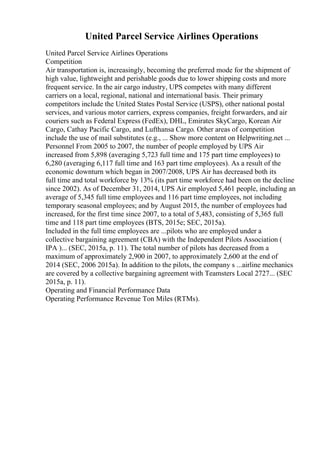 United Parcel Service Airlines Operations
United Parcel Service Airlines Operations
Competition
Air transportation is, increasingly, becoming the preferred mode for the shipment of
high value, lightweight and perishable goods due to lower shipping costs and more
frequent service. In the air cargo industry, UPS competes with many different
carriers on a local, regional, national and international basis. Their primary
competitors include the United States Postal Service (USPS), other national postal
services, and various motor carriers, express companies, freight forwarders, and air
couriers such as Federal Express (FedEx), DHL, Emirates SkyCargo, Korean Air
Cargo, Cathay Pacific Cargo, and Lufthansa Cargo. Other areas of competition
include the use of mail substitutes (e.g., ... Show more content on Helpwriting.net ...
Personnel From 2005 to 2007, the number of people employed by UPS Air
increased from 5,898 (averaging 5,723 full time and 175 part time employees) to
6,280 (averaging 6,117 full time and 163 part time employees). As a result of the
economic downturn which began in 2007/2008, UPS Air has decreased both its
full time and total workforce by 13% (its part time workforce had been on the decline
since 2002). As of December 31, 2014, UPS Air employed 5,461 people, including an
average of 5,345 full time employees and 116 part time employees, not including
temporary seasonal employees; and by August 2015, the number of employees had
increased, for the first time since 2007, to a total of 5,483, consisting of 5,365 full
time and 118 part time employees (BTS, 2015e; SEC, 2015a).
Included in the full time employees are ...pilots who are employed under a
collective bargaining agreement (CBA) with the Independent Pilots Association (
IPA )... (SEC, 2015a, p. 11). The total number of pilots has decreased from a
maximum of approximately 2,900 in 2007, to approximately 2,600 at the end of
2014 (SEC, 2006 2015a). In addition to the pilots, the company s ...airline mechanics
are covered by a collective bargaining agreement with Teamsters Local 2727... (SEC
2015a, p. 11).
Operating and Financial Performance Data
Operating Performance Revenue Ton Miles (RTMs).
 