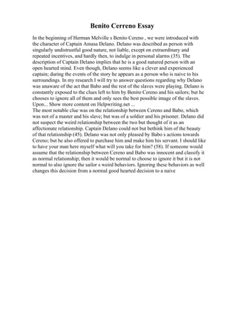 Benito Cerreno Essay
In the beginning of Herman Melville s Benito Cereno , we were introduced with
the character of Captain Amasa Delano. Delano was described as person with
singularly undistrustful good nature, not liable, except on extraordinary and
repeated incentives, and hardly then, to indulge in personal alarms (35). The
description of Captain Delano implies that he is a good natured person with an
open hearted mind. Even though, Delano seems like a clever and experienced
captain; during the events of the story he appears as a person who is naive to his
surroundings. In my research I will try to answer questions regarding why Delano
was unaware of the act that Babo and the rest of the slaves were playing. Delano is
constantly exposed to the clues left to him by Benito Cereno and his sailors; but he
chooses to ignore all of them and only sees the best possible image of the slaves.
Upon... Show more content on Helpwriting.net ...
The most notable clue was on the relationship between Cereno and Babo, which
was not of a master and his slave; but was of a soldier and his prisoner. Delano did
not suspect the weird relationship between the two but thought of it as an
affectionate relationship. Captain Delano could not but bethink him of the beauty
of that relationship (45). Delano was not only pleased by Babo s actions towards
Cereno; but he also offered to purchase him and make him his servant. I should like
to have your man here myself what will you take for him? (58). If someone would
assume that the relationship between Cereno and Babo was innocent and classify it
as normal relationship; then it would be normal to choose to ignore it but it is not
normal to also ignore the sailor s weird behaviors. Ignoring these behaviors as well
changes this decision from a normal good hearted decision to a naive
 