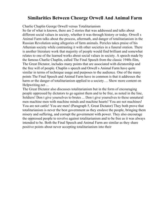 Similarities Between Cheorge Orwell And Animal Farm
Charlie Chaplin George Orwell versus Totalitarianism
So far of what is known, there are 2 stories that was addressed and talks about
different social values in society, whether it was through history or today. Orwell s
Animal Farm talks about the process, aftermath, and danger of totalitarianism in the
Russian Revolution using allegories of farm animals. Pericles takes praise of his
Athenian society while contrasting it with other societies in a funeral oration. There
is another literature work that majority of people would find brilliant and somewhat
relates to one of the learned works about social values in society. A speech made by
the famous Charlie Chaplin, called The Final Speech from the classic 1940s film,
The Great Dictator, includes many points that are associated with dictatorship and
the free will of people. Chaplin s speech and Orwell s Animal Farm have quite
similar in terms of technique usage and purposes to the audience. One of the many
points The Final Speech and Animal Farm have in common is that it addresses the
harm or the danger of totalitarianism applied to a society. ... Show more content on
Helpwriting.net ...
The Great Dictator also discusses totalitarianism but in the form of encouraging
people oppressed by dictators to go against them and to be free, as noted in the line,
Soldiers! Don t give yourselves to brutes ... Don t give yourselves to these unnatural
men machine men with machine minds and machine hearts! You are not machines!
You are not cattle! You are men! (Paragraph 5, Great Dictator) They both prove that
totalitarianism is never the best government as they enslave the people, bringing them
misery and suffering, and corrupt the government with power. They also encourage
the oppressed people to revolve against totalitarianism and to be free as it was always
intended to be. Both the Final Speech and Animal Farm are similar as they share
positive points about never accepting totalitarianism into their
 