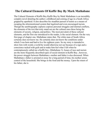 The Cultural Elements Of Kaffir Boy By Mark Mathabane
The Cultural Elements of Kaffir Boy Kaffir Boy by Mark Mathabane is an incredibly
complex novel detailing the author s childhood and coming of age in a South Africa
gripped by apartheid. It also describes his steadfast pursuit of tennis as a means of
escaping the aforementioned system that legalized and even encouraged racism.
Though the autobiography captures copious personal struggles and internal conflicts,
the elements of the text that truly stand out are the cultural ones these being the
elements of society, religion, and politics. The most prevalent of these cultural
elements, and the first one introduced to the reader, is the social element. On the very
first page of chapter one, Mathabane states that, The white man of South Africa
certainly does not know me. He certainly does not know the conditions under
which I was born and had to live for eighteen years. So my story is intended to
show him with words a world he would otherwise not see because of a sign and a
conscience racked with guilt and to make him feel what I felt when he
contemptuously called me a Kaffir boy. (Mathabane 3). Issues of race and racism
are the more frequently described types of social element in Kaffir Boy , however,
the power struggle between Mathabane s mother and father is also discussed. When
Mathabane s father is arrested or away for a long period of time, his mother seizes
control of the household. She brings in the food and the money. Upon the return of
his father, she is
 