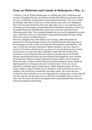 Essay on Misfortune and Comedy in Shakespeare s Play, A...
A Winter s Tale by William Shakespeare is a chilling play full of misfortune and
comedy. Throughout the play, the themes of death and suffering are present, but yet
the way in which they are presented is both comical and strange. The way in which
the dialogue takes place or the way in which actions occur seem to be ambiguous.
One of the most pivotal points of the story takes place over a very short time span,
climaxing over three pages, and declining almost immediately thereafter. In this case,
the deathof Hermione and Mamillius occurs and is resolved, with their burial
following quickly after. The wording throughout the text can be interpreted in several
ways, especially in the way which death is represented throughout the play. Death...
Show more content on Helpwriting.net ...
However, strangely none of the deaths occur on stage, rather both deaths are
announced to the king through someone else. Paulina being the most important of
the messengers, for she was the one caring for both Hermione and Mamillius. The
way in which she announces Hermione s death is peculiar, I say she s dead; I ll
swear it. If word nor oath prevail not, go and see: if you can bring tincture or luster
in her lip, her eye, heat outwardly or [breathe] within (50). She confirms that
Hermione is in fact dead, but still want Leontes to go forth and see for himself.
Strange considering that before this point Paulina had changed her views towards
the tyrant king. Paulina no longer respected her king as before, for he had gone
blind with rage. Leontes up and till this point had discredited his queen, already he
had forgotten how to bring out the luster or breath in her. All he saw was an
adulterous, somebody guilty of high treason. Death changed Leontes, for he no
longer sought revenge nor did he want to dispel his wrath. Instead he now saw his
mistakes, and would like to mend them, but sadly cannot. The events that have
occurred are done, and there is no way of going back to change them. Leontes himself
sees this, and now the play may move on from the wretchedness that was the new
ruler. Now the focus can shift to the daughter that he had banished before, that was
believed unimportant till learning
 