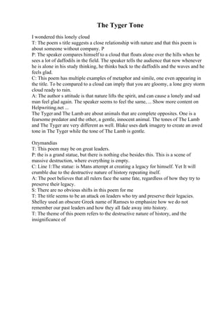 The Tyger Tone
I wondered this lonely cloud
T: The poem s title suggests a close relationship with nature and that this poem is
about someone without company. P
P: The speaker compares himself to a cloud that floats alone over the hills when he
sees a lot of daffodils in the field. The speaker tells the audience that now whenever
he is alone in his study thinking, he thinks back to the daffodils and the waves and he
feels glad.
C: This poem has multiple examples of metaphor and simile, one even appearing in
the title. To be compared to a cloud can imply that you are gloomy, a lone grey storm
cloud ready to rain.
A: The author s attitude is that nature lifts the spirit, and can cause a lonely and sad
man feel glad again. The speaker seems to feel the same, ... Show more content on
Helpwriting.net ...
The Tyger and The Lamb are about animals that are complete opposites. One is a
fearsome predator and the other, a gentle, innocent animal. The tones of The Lamb
and The Tyger are very different as well. Blake uses dark imagery to create an awed
tone in The Tyger while the tone of The Lamb is gentle.
Ozymandias
T: This poem may be on great leaders.
P: the is a grand statue, but there is nothing else besides this. This is a scene of
massive destruction, where everything is empty.
C: Line 1:The statue: is Mans attempt at creating a legacy for himself. Yet It will
crumble due to the destructive nature of history repeating itself.
A: The poet believes that all rulers face the same fate, regardless of how they try to
preserve their legacy.
S: There are no obvious shifts in this poem for me
T: The title seems to be an attack on leaders who try and preserve their legacies.
Shelley used an obscure Greek name of Ramses to emphasize how we do not
remember our past leaders and how they all fade away into history.
T: The theme of this poem refers to the destructive nature of history, and the
insignificance of
 