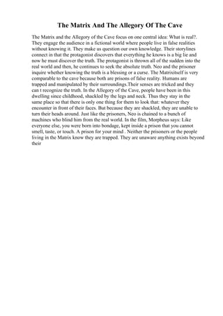 The Matrix And The Allegory Of The Cave
The Matrix and the Allegory of the Cave focus on one central idea: What is real?.
They engage the audience in a fictional world where people live in false realities
without knowing it. They make us question our own knowledge. Their storylines
connect in that the protagonist discovers that everything he knows is a big lie and
now he must discover the truth. The protagonist is thrown all of the sudden into the
real world and then, he continues to seek the absolute truth. Neo and the prisoner
inquire whether knowing the truth is a blessing or a curse. The Matrixitself is very
comparable to the cave because both are prisons of false reality. Humans are
trapped and manipulated by their surroundings.Their senses are tricked and they
can t recognize the truth. In the Allegory of the Cave, people have been in this
dwelling since childhood, shackled by the legs and neck. Thus they stay in the
same place so that there is only one thing for them to look that: whatever they
encounter in front of their faces. But because they are shackled, they are unable to
turn their heads around. Just like the prisoners, Neo is chained to a bunch of
machines who blind him from the real world. In the film, Morpheus says: Like
everyone else, you were born into bondage, kept inside a prison that you cannot
smell, taste, or touch. A prison for your mind . Neither the prisoners or the people
living in the Matrix know they are trapped. They are unaware anything exists beyond
their
 