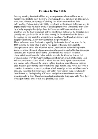 Fashion In The 1800s
In today s society fashion itself is a way we express ourselves and how we as
human being tends to show the world who we are. People can dress up, dress down,
wear jeans, dresses, or any type of clothing that allows them to share their
individuality. Fashion in the late 1800 s people did not looking at fashionas a way to
express themselves but rather a way of covering themselves so that they don t show
their body so people dont judge them. in European and European influenced
countries saw the final triumph of undress or informal styles over the brocades, lace,
periwigs and powder of the earlier 18th century. In the aftermath of the French
Revolution, no one wanted to appear to be a member of the French aristocracy, and
people began using... Show more content on Helpwriting.net ...
These techniques were further developed by the introduction of machines. In the
1800 s during the time when Victoria was queen of England they created a
descriptive term called The Victorian period , the victorian period in England in
known as a time of industrial progress colonial expansion, and public fastidiousness
in morals.The Victorian period in the United States had many of the same
characteristics which are the riches and the poors In the Victorian times a rich
woman s casual everyday wear would consist of drawers which are basically long
knickers,they wore a corset which is a hard version of the top of a dress without
any sleeves and a ribbon at the back to tighten it up they wore it because in those
days it looked good having a tiny waist and a large bottom.They would also wear a
crinoline. A crinoline is a metal petticoat which would go under a skirt/bottom of a
dress and make the skirt look bigger and wider. Rich women wore corsets under
their dresses. At the beginning of Victoria s reign it was fashionable to wear a
crinoline under a skirt. These hoops and petticoats made skirts very wide. Next they
would put on their dress which was probably nice fancy
 