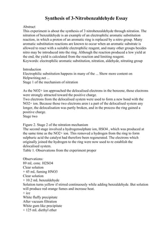 Synthesis of 3-Nitrobenzaldehyde Essay
Abstract
This experiment is about the synthesis of 3 nitrobenzaldehyde through nitration. The
nitration of benzaldehyde is an example of an electrophilic aromatic substitution
reaction, in which a proton of an aromatic ring is replaced by a nitro group. Many
aromatic substitution reactions are known to occur when an aromatic substrate is
allowed to react with a suitable electrophilic reagent, and many other groups besides
nitro may be introduced into the ring. Although the reaction produced a low yield at
the end, the yield is calculated from the reaction and limiting reagent.
Keywords: electrophilic aromatic substitution, nitration, aldehyde, nitrating group
Introduction
Electrophilic substitution happens in many of the ... Show more content on
Helpwriting.net ...
Stage 1 of the mechanism of nitration
As the NO2+ ion approached the delocalised electrons in the benzene, those electrons
were strongly attracted toward the positive charge.
Two electrons from the delocalised system were used to form a new bond with the
NO2+ ion. Because those two electrons aren t a part of the delocalised system any
longer, the delocalisation was partly broken, and in the process the ring gained a
positive charge.
Stage two
Figure 2. Stage 2 of the nitration mechanism
The second stage involved a hydrogensulphate ion, HSO4 , which was produced at
the same time as the NO2+ ion. This removed a hydrogen from the ring to form
sulphuric acid the catalyst had therefore been regenerated. The electrons which
originally joined the hydrogen to the ring were now used to re establish the
delocalised system.
Table 1. Observations from the experiment proper
Observations:
89 mL conc. H2SO4
Clear solution
+ 45 mL fuming HNO3
Clear solution
+ 10.2 mL benzaldehyde
Solution turns yellow if stirred continuously while adding benzaldehyde. But solution
will produce red orange fumes and increase heat.
+ ice
White fluffy precipitate
After vacuum filtration
White gum like precipitate
+ 125 mL diethyl ether
 
