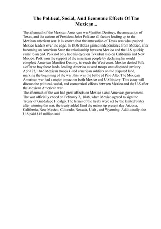 The Political, Social, And Economic Effects Of The
Mexican...
The aftermath of the Mexican American warManifest Destiney, the annexation of
Texas, and the actions of President John Polk are all factors leading up to the
Mexican american war. It is known that the annexation of Texas was what pushed
Mexico leaders over the edge. In 1836 Texas gained independence from Mexico, after
becoming an American State the relationship between Mexico and the U.S quickly
came to an end. Polk not only had his eyes on Texasbut also on California and New
Mexico. Polk won the support of the american people by declaring he would
complete Americas Manifest Destiny, to reach the West coast. Mexico denied Polk
s offer to buy these lands, leading America to send troops onto disputed territory.
April 25, 1846 Mexican troops killed american soldiers on the disputed land,
marking the beginning of the war, this was the battle of Palo Alto. The Mexican
American war had a major impact on both Mexico and U.S history. This essay will
discuss the political, social, and economical effects between Mexico and the U.S after
the Mexican American war.
The aftermath of the war had great affects on Mexico s and Americas government.
The war officially ended on February 2, 1848, when Mexico agreed to sign the
Treaty of Guadalupe Hidalgo. The terms of the treaty were set by the United States
after winning the war, the treaty added land the makes up present day Arizona,
California, New Mexico, Colorado, Nevada, Utah , and Wyoming. Additionally, the
U.S paid $15 million and
 