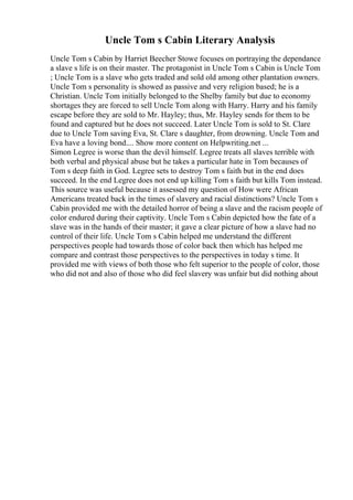 Uncle Tom s Cabin Literary Analysis
Uncle Tom s Cabin by Harriet Beecher Stowe focuses on portraying the dependance
a slave s life is on their master. The protagonist in Uncle Tom s Cabin is Uncle Tom
; Uncle Tom is a slave who gets traded and sold old among other plantation owners.
Uncle Tom s personality is showed as passive and very religion based; he is a
Christian. Uncle Tom initially belonged to the Shelby family but due to economy
shortages they are forced to sell Uncle Tom along with Harry. Harry and his family
escape before they are sold to Mr. Hayley; thus, Mr. Hayley sends for them to be
found and captured but he does not succeed. Later Uncle Tom is sold to St. Clare
due to Uncle Tom saving Eva, St. Clare s daughter, from drowning. Uncle Tom and
Eva have a loving bond.... Show more content on Helpwriting.net ...
Simon Legree is worse than the devil himself. Legree treats all slaves terrible with
both verbal and physical abuse but he takes a particular hate in Tom becauses of
Tom s deep faith in God. Legree sets to destroy Tom s faith but in the end does
succeed. In the end Legree does not end up killing Tom s faith but kills Tom instead.
This source was useful because it assessed my question of How were African
Americans treated back in the times of slavery and racial distinctions? Uncle Tom s
Cabin provided me with the detailed horror of being a slave and the racism people of
color endured during their captivity. Uncle Tom s Cabin depicted how the fate of a
slave was in the hands of their master; it gave a clear picture of how a slave had no
control of their life. Uncle Tom s Cabin helped me understand the different
perspectives people had towards those of color back then which has helped me
compare and contrast those perspectives to the perspectives in today s time. It
provided me with views of both those who felt superior to the people of color, those
who did not and also of those who did feel slavery was unfair but did nothing about
 