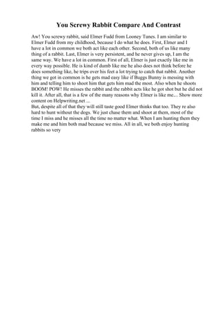 You Screwy Rabbit Compare And Contrast
Aw! You screwy rabbit, said Elmer Fudd from Looney Tunes. I am similar to
Elmer Fudd from my childhood, because I do what he does. First, Elmer and I
have a lot in common we both act like each other. Second, both of us like many
thing of a rabbit. Last, Elmer is very persistent, and he never gives up, I am the
same way. We have a lot in common. First of all, Elmer is just exactly like me in
every way possible. He is kind of dumb like me he also does not think before he
does something like, he trips over his feet a lot trying to catch that rabbit. Another
thing we got in common is he gets mad easy like if Buggs Bunny is messing with
him and telling him to shoot him that gets him mad the most. Also when he shoots
BOOM! POW! He misses the rabbit and the rabbit acts like he got shot but he did not
kill it. After all, that is a few of the many reasons why Elmer is like me.... Show more
content on Helpwriting.net ...
But, despite all of that they will still taste good Elmer thinks that too. They re also
hard to hunt without the dogs. We just chase them and shoot at them, most of the
time I miss and he misses all the time no matter what. When I am hunting them they
make me and him both mad because we miss. All in all, we both enjoy hunting
rabbits so very
 