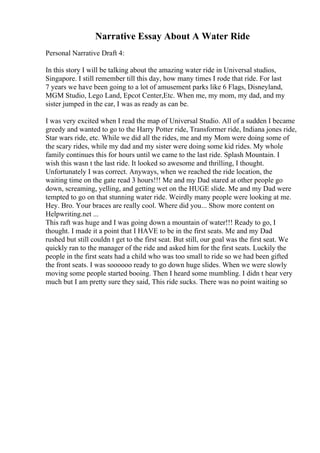 Narrative Essay About A Water Ride
Personal Narrative Draft 4:
In this story I will be talking about the amazing water ride in Universal studios,
Singapore. I still remember till this day, how many times I rode that ride. For last
7 years we have been going to a lot of amusement parks like 6 Flags, Disneyland,
MGM Studio, Lego Land, Epcot Center,Etc. When me, my mom, my dad, and my
sister jumped in the car, I was as ready as can be.
I was very excited when I read the map of Universal Studio. All of a sudden I became
greedy and wanted to go to the Harry Potter ride, Transformer ride, Indiana jones ride,
Star wars ride, etc. While we did all the rides, me and my Mom were doing some of
the scary rides, while my dad and my sister were doing some kid rides. My whole
family continues this for hours until we came to the last ride. Splash Mountain. I
wish this wasn t the last ride. It looked so awesome and thrilling, I thought.
Unfortunately I was correct. Anyways, when we reached the ride location, the
waiting time on the gate read 3 hours!!! Me and my Dad stared at other people go
down, screaming, yelling, and getting wet on the HUGE slide. Me and my Dad were
tempted to go on that stunning water ride. Weirdly many people were looking at me.
Hey. Bro. Your braces are really cool. Where did you... Show more content on
Helpwriting.net ...
This raft was huge and I was going down a mountain of water!!! Ready to go, I
thought. I made it a point that I HAVE to be in the first seats. Me and my Dad
rushed but still couldn t get to the first seat. But still, our goal was the first seat. We
quickly ran to the manager of the ride and asked him for the first seats. Luckily the
people in the first seats had a child who was too small to ride so we had been gifted
the front seats. I was soooooo ready to go down huge slides. When we were slowly
moving some people started booing. Then I heard some mumbling. I didn t hear very
much but I am pretty sure they said, This ride sucks. There was no point waiting so
 