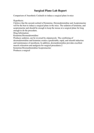 Surgical Plane Lab Report
Comparison of Anesthetic Cocktails to induce a surgical plane in mice
Hypothesis:
I believe that the second cocktail of Ketamine, Dexmedetomidine and Acepromazine
will be the best to induce a surgical plane in the mice. The sedation of ketamine, and
acepromazine and should be enough to keep the mouse at a surgical plane for long
enough to do the procedure.
Drug Information:
Ketamine/Dexmedetomidine:
Produces sedation, can be reversed by atipamezole. The combining of
dexmedetomidine and ketamine creates a predictable, rapid, and smooth induction
and maintenance of anesthesia. In addition, dexmedetomidine provides excellent
muscle relaxation and analgesia for surgical procedures.2
Ketamine/Dexmeditomidine/Acepromazine:
Produces a surgical
 
