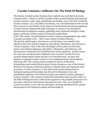 Carolus Linnaeus s Influence On The Field Of Biology
The famous, Swedish science historian Sten Lindroth once said that God creates,
Linnaeus orders , which is a perfect example of how ground breaking and respected
Carolus Linnaeus works, ideas, publishings and findings were at the time (Lindroth).
Carolus Linnaeus, a.k.a. the father of taxonomy, was a Swedish botanist who was the
first to person to successfully set the frame for characterising and naming organisms.
Carolus Linnaeus impacted the field of biology in a positive way through his
classification of organisms sexually, publishing many important biological works,
papers, and books, and the creation of binomial nomenclature.
In the 18th century, Swedish Botanist Carolus Linnaeus arranged plants into orders
of groups according to the ... Show more content on Helpwriting.net ...
The specific epithet names, also known as trivial names, were usually Latin
adjectives that were linked to diagnoses, description, information, and references (
Carolus Linnaeus ). One of the main advantages of his system was that these
names were linked to diagnoses, description, information, and references, and
allowed many similarities to be found between similar organisms. Another reason
his work was considered such a landmark work was that it was the first ever
accurate nomenclatural system and due to its descriptiveness, accuracy and
shortness compared to earlier systems it won widespread praise and acceptance
(Mertz pg 169). This system would eventually be known as Binomial
Nomenclature and would official cement Carolus Linnaeus as one of the Greatest
Botanist Ever because it allowed scientists to identify plants and organisms more
accurately ( Carolus Linnaeus ). It also allowed for greater advancement in
biological naming and knowledge and allowed for thousands of new and
unidentified organisms to be named accurately and related to similar organisms (
Carolus Linnaeus ). His creation of binomial nomenclature had a positive effect on
the field of biology because it allowed for organisms to be grouped, and given a two
part name, which was much shorter than previous ones. Also, even though this
system was shorter, it was still very descriptive, accurate and allowed for a greater
advancement in the biological naming and knowledge of
 