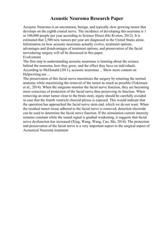 Acoustic Neuroma Research Paper
Acoustic Neuroma is an uncommon, benign, and typically slow growing tumor that
develops on the eighth cranial nerve. The incidence of developing this neuroma is 1
in 100,000 people per year according to Science Direct (Ho Kveton, 2012). It is
estimated that 2,500 new tumors per year are diagnosed in the United States alone.
Information on how acoustic neuromas actually evolve, treatment options,
advantages and disadvantages of treatment options, and preservation of the facial
nerveduring surgery will all be discussed in this paper.
Evolvement
The first step to understanding acoustic neuromas is learning about the science
behind the neuroma, how they grow, and the effect they have on individuals.
According to McDonald (2011), acoustic neuromas ... Show more content on
Helpwriting.net ...
The preservation of this facial nerve maximizes the surgery by retaining the normal
anatomy while maximizing the removal of the tumor as much as possible (Tokimura
et al., 2014). When the surgeons monitor the facial nerve function, they are becoming
more conscious of protection of the facial nerve thus preserving its function. When
removing an inner tumor close to the brain stem, injury should be carefully avoided
in case that the fourth ventricle choroid plexus is exposed. This would indicate that
the operation has approached the facial nerve stem end, which we do not want. When
the residual tumor tissue adhered to the facial nerve is removed, detection electrode
can be used to determine the facial nerve function. If the stimulation current intensity
remains constant while the sound signal is gradual weakening, it suggests that facial
nerve dysfunction has increased (Xing, Wang, Wang, Cao, Ma, 2014). The protection
and preservation of the facial nerve is a very important aspect to the surgical aspect of
Acoustical Neuroma treatment
 