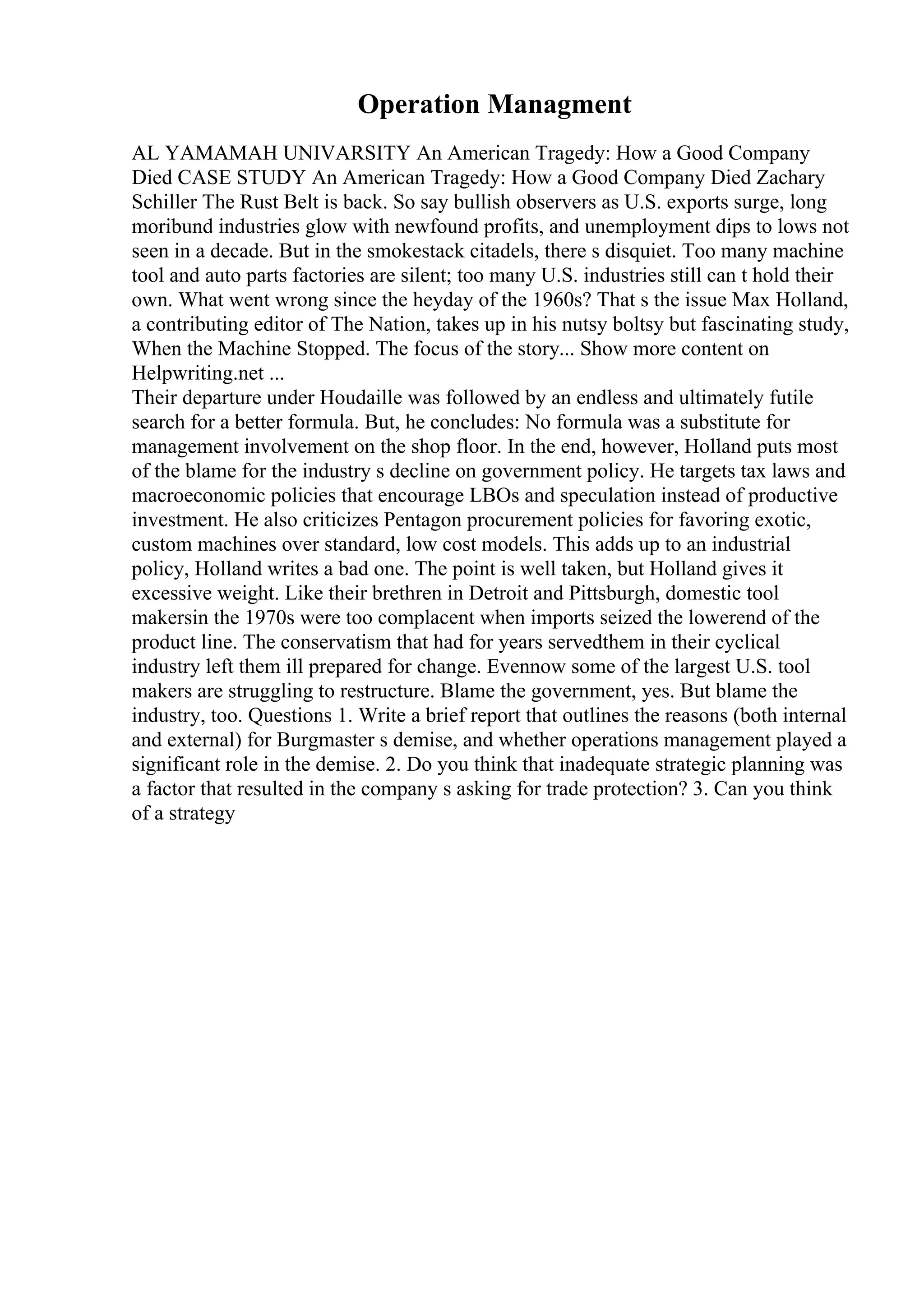 Operation Managment
AL YAMAMAH UNIVARSITY An American Tragedy: How a Good Company
Died CASE STUDY An American Tragedy: How a Good Company Died Zachary
Schiller The Rust Belt is back. So say bullish observers as U.S. exports surge, long
moribund industries glow with newfound profits, and unemployment dips to lows not
seen in a decade. But in the smokestack citadels, there s disquiet. Too many machine
tool and auto parts factories are silent; too many U.S. industries still can t hold their
own. What went wrong since the heyday of the 1960s? That s the issue Max Holland,
a contributing editor of The Nation, takes up in his nutsy boltsy but fascinating study,
When the Machine Stopped. The focus of the story... Show more content on
Helpwriting.net ...
Their departure under Houdaille was followed by an endless and ultimately futile
search for a better formula. But, he concludes: No formula was a substitute for
management involvement on the shop floor. In the end, however, Holland puts most
of the blame for the industry s decline on government policy. He targets tax laws and
macroeconomic policies that encourage LBOs and speculation instead of productive
investment. He also criticizes Pentagon procurement policies for favoring exotic,
custom machines over standard, low cost models. This adds up to an industrial
policy, Holland writes a bad one. The point is well taken, but Holland gives it
excessive weight. Like their brethren in Detroit and Pittsburgh, domestic tool
makersin the 1970s were too complacent when imports seized the lowerend of the
product line. The conservatism that had for years servedthem in their cyclical
industry left them ill prepared for change. Evennow some of the largest U.S. tool
makers are struggling to restructure. Blame the government, yes. But blame the
industry, too. Questions 1. Write a brief report that outlines the reasons (both internal
and external) for Burgmaster s demise, and whether operations management played a
significant role in the demise. 2. Do you think that inadequate strategic planning was
a factor that resulted in the company s asking for trade protection? 3. Can you think
of a strategy
 