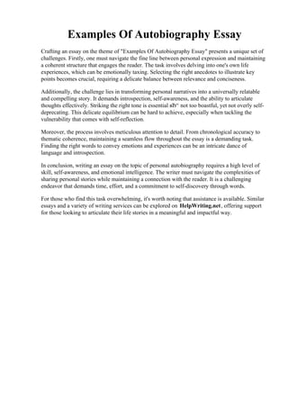 Examples Of Autobiography Essay
Crafting an essay on the theme of "Examples Of Autobiography Essay" presents a unique set of
challenges. Firstly, one must navigate the fine line between personal expression and maintaining
a coherent structure that engages the reader. The task involves delving into one's own life
experiences, which can be emotionally taxing. Selecting the right anecdotes to illustrate key
points becomes crucial, requiring a delicate balance between relevance and conciseness.
Additionally, the challenge lies in transforming personal narratives into a universally relatable
and compelling story. It demands introspection, self-awareness, and the ability to articulate
thoughts effectively. Striking the right tone is essential вЂ“ not too boastful, yet not overly self-
deprecating. This delicate equilibrium can be hard to achieve, especially when tackling the
vulnerability that comes with self-reflection.
Moreover, the process involves meticulous attention to detail. From chronological accuracy to
thematic coherence, maintaining a seamless flow throughout the essay is a demanding task.
Finding the right words to convey emotions and experiences can be an intricate dance of
language and introspection.
In conclusion, writing an essay on the topic of personal autobiography requires a high level of
skill, self-awareness, and emotional intelligence. The writer must navigate the complexities of
sharing personal stories while maintaining a connection with the reader. It is a challenging
endeavor that demands time, effort, and a commitment to self-discovery through words.
For those who find this task overwhelming, it's worth noting that assistance is available. Similar
essays and a variety of writing services can be explored on HelpWriting.net, offering support
for those looking to articulate their life stories in a meaningful and impactful way.
Examples Of Autobiography Essay Examples Of Autobiography Essay
 