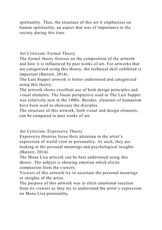 spirituality. Thus, the structure of this art it emphasizes on
human spirituality, an aspect that was of importance to the
society during this time.
Art Criticism: Formal Theory
The formal theory focuses on the composition of the artwork
and how it is influenced by past works of art. For artworks that
are categorized using this theory, the technical skill exhibited is
important (Barrett, 2014).
The Last Supper artwork is better understood and categorized
using this theory.
The artwork shows excellent use of both design principles and
visual elements. The linear perspective used in The Last Supper
was relatively new in the 1400s. Besides, elements of humanism
have been used to showcase the disciples.
The structure of this artwork, both visual and design elements,
can be compared to past works of art.
Art Criticism: Expressive Theory
Expressive theories focus their attention to the artist’s
expression of world view or personality. As such, they are
looking at the personal meanings and psychological insights
(Barrett, 2014).
The Mona Lisa artwork can be best understood using this
theory. The subject is showing emotion which elicits
compassion from the viewers.
Viewers of this artwork try to ascertain the personal meanings
or insights of the artist.
The purpose of this artwork was to elicit emotional reaction
from its viewers as they try to understand the artist’s expression
on Mona Lisa personality.
 