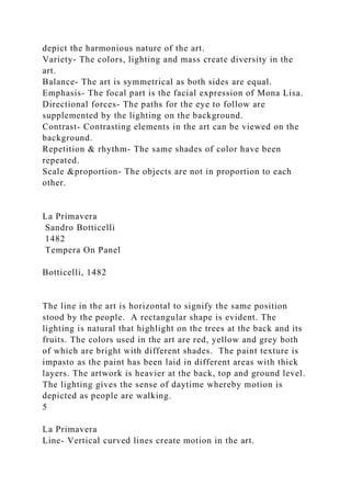 depict the harmonious nature of the art.
Variety- The colors, lighting and mass create diversity in the
art.
Balance- The art is symmetrical as both sides are equal.
Emphasis- The focal part is the facial expression of Mona Lisa.
Directional forces- The paths for the eye to follow are
supplemented by the lighting on the background.
Contrast- Contrasting elements in the art can be viewed on the
background.
Repetition & rhythm- The same shades of color have been
repeated.
Scale &proportion- The objects are not in proportion to each
other.
La Primavera
Sandro Botticelli
1482
Tempera On Panel
Botticelli, 1482
The line in the art is horizontal to signify the same position
stood by the people. A rectangular shape is evident. The
lighting is natural that highlight on the trees at the back and its
fruits. The colors used in the art are red, yellow and grey both
of which are bright with different shades. The paint texture is
impasto as the paint has been laid in different areas with thick
layers. The artwork is heavier at the back, top and ground level.
The lighting gives the sense of daytime whereby motion is
depicted as people are walking.
5
La Primavera
Line- Vertical curved lines create motion in the art.
 