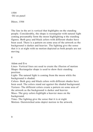1504
Oil on panel
Dürer, 1504
The line in the art is vertical that highlights on the standing
people. Considerably, the shape is rectangular with natural light
coming presumably form the moon highlighting n the standing
figures. Both grey and black colors with different shades have
been used. There is a pattern on some area of the artwork as the
background is darker and heavier. The lighting give the sense
that it is at night with no motion depicted as both people are not
moving.
8
Adam and Eve
Lines- Vertical lines are used to create the illusion of motion
Shape- Rectangular shape is used to show their standing
position.
Light- The natural light is coming from the moon while the
background is shaded.
Colors- Both grey and black colors with different shades have
been used. The colors stand out against the shaded background.
Texture- The different colors create a pattern on some area of
the artwork as the background is darker and heavier.
Mass- The grey colors highlight a heavier mass on the
background.
Time- The lighting give the sense that it is at night
Motion- Outstretched arms depict motion in the artwork.
9
 