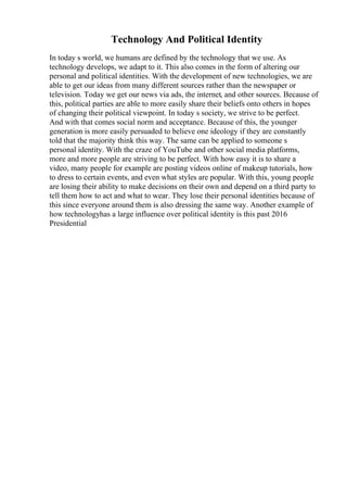 Technology And Political Identity
In today s world, we humans are defined by the technology that we use. As
technology develops, we adapt to it. This also comes in the form of altering our
personal and political identities. With the development of new technologies, we are
able to get our ideas from many different sources rather than the newspaper or
television. Today we get our news via ads, the internet, and other sources. Because of
this, political parties are able to more easily share their beliefs onto others in hopes
of changing their political viewpoint. In today s society, we strive to be perfect.
And with that comes social norm and acceptance. Because of this, the younger
generation is more easily persuaded to believe one ideology if they are constantly
told that the majority think this way. The same can be applied to someone s
personal identity. With the craze of YouTube and other social media platforms,
more and more people are striving to be perfect. With how easy it is to share a
video, many people for example are posting videos online of makeup tutorials, how
to dress to certain events, and even what styles are popular. With this, young people
are losing their ability to make decisions on their own and depend on a third party to
tell them how to act and what to wear. They lose their personal identities because of
this since everyone around them is also dressing the same way. Another example of
how technologyhas a large influence over political identity is this past 2016
Presidential
 