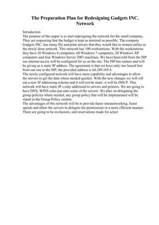 The Preparation Plan for Redesigning Gadgets INC.
Network
Introduction
The purpose of this paper is to start redesigning the network for the small company.
They are requesting that the budget is kept as minimal as possible. The company
Gadgets INC. has many file and print servers that they would like to remain online in
the newly done network. This network has 100 workstations. With the workstations
they have 20 Windows 8 computers, 60 Windows 7 computers, 20 Windows XP
computers and four Windows Server 2003 machines. We have been told from the ISP
our internet access will be configured for us on the site. The ISP has routers and will
be giving us a static IP address. The agreement is that we have only one leased line
from our site to the ISP, the provided address is 64.249.169.4.
The newly configured network will have more capability and advantages to allow
the servers to get the data where needed quicker. With the new changes we will roll
out a new IP addressing scheme and it will not be static, it will be DHCP. This
network will have static IP s only addressed to servers and printers. We are going to
have DNS, WINS roles put onto some of the servers. We plan on delegating the
group policies where needed, any group policy that will be implemented will be
stated in the Group Policy section.
The advantages of this network will be to provide faster intranetworking, faster
speeds and allow the servers to delegate the permissions in a more efficient manner.
There are going to be exclusions, and reservations made for select
 