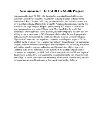 Nasa Announced The End Of The Shuttle Program
Introduction On April 28, 2001, the Russian Soyuz rocket blasted off from the
Baikonur Cosmodrome in central Kazakhstan carrying its cargo and crew to the
International Space Station. Unlike any previous mission, this time there was a new
crew member on board. Dennis Tito, a wealthy American businessman, was the first
private citizen to go to space. He paid approximately $20 million to the Russian
space program for a seat to the ISS and back. This signaled to the world that
commercial spaceflightwas a viable business, and there are people out there that are
willing to pay to experience it. NASAannounced the end of the shuttle program in
2011, and in 2012 it launched the final Space Shuttle mission. Commercial space
flight took off soon after that as private companies started up and began to fill the
void left by the program. This is a rather new industry focused mainly on transporting
cargo to and from the International Space Station(ISS) but also on sending astronauts
and civilian travelers to space and putting satellites and other objects into orbit.
Currently there are 39 companies in this industry in the United States and these
companies are not publicly traded. Each of these companies are at different stages of
development as they strive to overcome the obstacles that in the way of commercial
spaceflight. In recent years there has been many advancement in the industry as each
company focuses on different areas in this industry and applies different
 