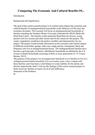 Comparing The Economic And Cultural Benefits Of...
Introduction
Background and Significance:
The goal of this action research project is to contrast and compare the economic and
cultural benefits of multigenerational households in the Midwest of USA since the
economic downturn. This research will focus on multigenerational households of
families attending the Southern Illinois University Edwardsville (SIUE) Belleville
Head Start Center . The families at this particular Head Start are diverse, young
parents with low income and other factors that fit the criteria for this project. The
center s population would have the perfect variables and characteristics for my
project. The project would include information on the economic and cultural aspects
of different racial/ethnic groups, elder care, single parents, immigrants, black and
Hispanics who live in multigenerational homes. The multigenerational families have
become a growing topic of interest. Multifamily households are defined by the U.S.
Census as family households consisting of three or more generations (U. S. Census
Bureau, 2012).
The purpose of this project is to investigate how beneficial it is to families to live in a
multigenerational family household. For over twenty years, I have worked with
these families and it has been a vital balance to create stability for the family and
directly impacted the child. I will use the findings of this action research project to
better assist my families to reach a level of self sufficiency.
Statement of the Problem:
In
 