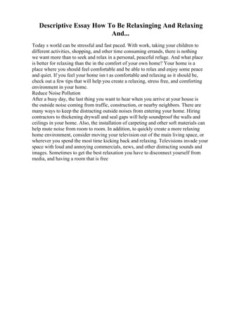 Descriptive Essay How To Be Relaxinging And Relaxing
And...
Today s world can be stressful and fast paced. With work, taking your children to
different activities, shopping, and other time consuming errands, there is nothing
we want more than to seek and relax in a personal, peaceful refuge. And what place
is better for relaxing than the in the comfort of your own home? Your home is a
place where you should feel comfortable and be able to relax and enjoy some peace
and quiet. If you feel your home isn t as comfortable and relaxing as it should be,
check out a few tips that will help you create a relaxing, stress free, and comforting
environment in your home.
Reduce Noise Pollution
After a busy day, the last thing you want to hear when you arrive at your house is
the outside noise coming from traffic, construction, or nearby neighbors. There are
many ways to keep the distracting outside noises from entering your home. Hiring
contractors to thickening drywall and seal gaps will help soundproof the walls and
ceilings in your home. Also, the installation of carpeting and other soft materials can
help mute noise from room to room. In addition, to quickly create a more relaxing
home environment, consider moving your television out of the main living space, or
wherever you spend the most time kicking back and relaxing. Televisions invade your
space with loud and annoying commercials, news, and other distracting sounds and
images. Sometimes to get the best relaxation you have to disconnect yourself from
media, and having a room that is free
 