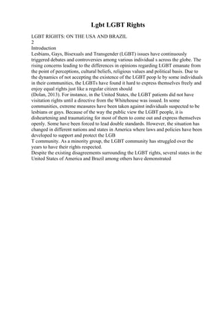 Lgbt LGBT Rights
LGBT RIGHTS: ON THE USA AND BRAZIL
2
Introduction
Lesbians, Gays, Bisexuals and Transgender (LGBT) issues have continuously
triggered debates and controversies among various individual s across the globe. The
rising concerns leading to the differences in opinions regarding LGBT emanate from
the point of perceptions, cultural beliefs, religious values and political basis. Due to
the dynamics of not accepting the existence of the LGBT peop le by some individuals
in their communities, the LGBTs have found it hard to express themselves freely and
enjoy equal rights just like a regular citizen should
(Dolan, 2013). For instance, in the United States, the LGBT patients did not have
visitation rights until a directive from the Whitehouse was issued. In some
communities, extreme measures have been taken against individuals suspected to be
lesbians or gays. Because of the way the public view the LGBT people, it is
disheartening and traumatizing for most of them to come out and express themselves
openly. Some have been forced to lead double standards. However, the situation has
changed in different nations and states in America where laws and policies have been
developed to support and protect the LGB
T community. As a minority group, the LGBT community has struggled over the
years to have their rights respected.
Despite the existing disagreements surrounding the LGBT rights, several states in the
United States of America and Brazil among others have demonstrated
 