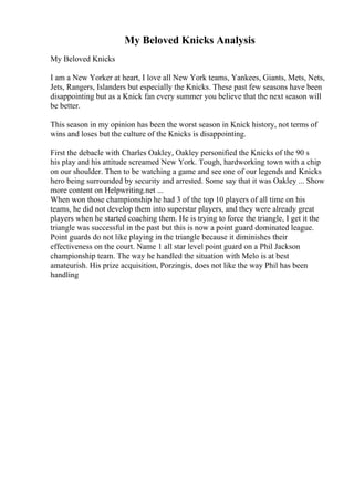 My Beloved Knicks Analysis
My Beloved Knicks
I am a New Yorker at heart, I love all New York teams, Yankees, Giants, Mets, Nets,
Jets, Rangers, Islanders but especially the Knicks. These past few seasons have been
disappointing but as a Knick fan every summer you believe that the next season will
be better.
This season in my opinion has been the worst season in Knick history, not terms of
wins and loses but the culture of the Knicks is disappointing.
First the debacle with Charles Oakley, Oakley personified the Knicks of the 90 s
his play and his attitude screamed New York. Tough, hardworking town with a chip
on our shoulder. Then to be watching a game and see one of our legends and Knicks
hero being surrounded by security and arrested. Some say that it was Oakley ... Show
more content on Helpwriting.net ...
When won those championship he had 3 of the top 10 players of all time on his
teams, he did not develop them into superstar players, and they were already great
players when he started coaching them. He is trying to force the triangle, I get it the
triangle was successful in the past but this is now a point guard dominated league.
Point guards do not like playing in the triangle because it diminishes their
effectiveness on the court. Name 1 all star level point guard on a Phil Jackson
championship team. The way he handled the situation with Melo is at best
amateurish. His prize acquisition, Porzingis, does not like the way Phil has been
handling
 
