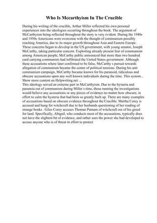 Who Is Mccarthyism In The Crucible
During his writing of the crucible, Arthur Miller reflected his own personal
experiences into the ideologies occurring throughout the book. The argument of
McCarthyism being reflected throughout the story is very evident. During the 1940s
and 1950s Americans were overcome with the thought of communism possibly
reaching America, due to its major growth throughout Asia and Eastern Europe.
These concerns began to develop in the US government, with young senator, Joseph
McCarthy, taking particular concern. Exploiting already present fear of communism
among American people, McCarthy public announced that more than two hundred
card carrying communists had infiltrated the United States government. Although
these accusations where later confirmed to be false, McCarthy s pursuit towards
allegation of communism became the center of political tensions. During his anti
communism campaign, McCarthy became known for his paranoid, ridiculous and
obscure accusations upon any well known individuals during the time. This system...
Show more content on Helpwriting.net ...
This ideology served an extreme part in McCarthyism. Due to the hysteria and
paranoia out of communism during Miller s time, those running the investigations
would believe any accusations or any pieces of evidence no matter how obscure, in
effort to calm the hysteria that had been so greatly built up. There are many examples
of accusations based on obscure evidence throughout the Crucible. Martha Corey is
accused and hung for witchcraft due to her husbands questioning of her reading of
strange books . Giles Corey accuses Thomas Putnam of witchcraft out of his greed
for land. Specifically, Abigail, who conducts most of the accusations, typically does
not have the slightest bit of evidence, and rather uses the power she had developed to
accuse anyone who is of threat in effort to protect
 