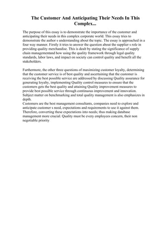 The Customer And Anticipating Their Needs In This
Complex...
The purpose of this essay is to demonstrate the importance of the customer and
anticipating their needs in this complex corporate world. This essay tries to
demonstrate the author s understanding about the topic. The essay is approached in a
four way manner. Firstly it tries to answer the question about the supplier s role in
providing quality merchandise. This is dealt by stating the significance of supply
chain managementand how using the quality framework through legal quality
standards, labor laws, and impact on society can control quality and benefit all the
stakeholders.
Furthermore, the other three questions of maximizing customer loyalty, determining
that the customer service is of best quality and ascertaining that the customer is
receiving the best possible service are addressed by discussing Quality assurance for
generating loyalty, implementing Quality control measures to ensure that the
customers gets the best quality and attaining Quality improvement measures to
provide best possible service through continuous improvement and innovation.
Subject matter on benchmarking and total quality management is also emphasizes in
depth.
Customers are the best management consultants, companies need to explore and
anticipate customer s need, expectations and requirements to use it against them.
Therefore, converting these expectations into needs; thus making database
management more crucial. Quality must be every employees concern, their non
negotiable priority
 