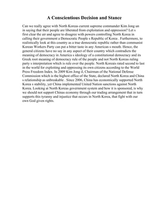 A Conscientious Decision and Stance
Can we really agree with North Koreas current supreme commander Kim Jong un
in saying that their people are liberated from exploitation and oppression? Let s
first clear the air and agree to disagree with powers controlling North Korea in
calling their government a Democratic People s Republic of Korea . Furthermore, to
realistically look at this country as a true democratic republic rather than communist
Korean Workers Party can put a bitter taste in any American s mouth. Hence, the
general citizens have no say in any aspect of their country which contradicts the
meaning of democracy in America s ideology of a constitutional democracy and its
Greek root meaning of democracy rule of the people and not North Koreas ruling
party s interpretation which is rule over the people. North Koreais rated second to last
in the world for exploiting and oppressing its own citizens according to the World
Press Freedom Index. In 2009 Kim Jong il, Chairman of the National Defense
Commission which is the highest office of the State, declared North Korea and China
s relationship as unbreakable . Since 2006, China has economically supported North
Korea s stability, yet China implemented United Nation sanctions against North
Korea. Looking at North Koreas government system and how it is sponsored, is why
we should not support Chinas economy through our trading arrangement that in turn
supports this tyranny and injustice that occurs in North Korea, that fight with our
own God given rights.
 