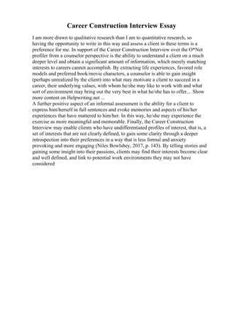Career Construction Interview Essay
I am more drawn to qualitative research than I am to quantitative research, so
having the opportunity to write in this way and assess a client in these terms is a
preference for me. In support of the Career Construction Interview over the O*Net
profiler from a counselor perspective is the ability to understand a client on a much
deeper level and obtain a significant amount of information, which merely matching
interests to careers cannot accomplish. By extracting life experiences, favored role
models and preferred book/movie characters, a counselor is able to gain insight
(perhaps unrealized by the client) into what may motivate a client to succeed in a
career, their underlying values, with whom he/she may like to work with and what
sort of environment may bring out the very best in what he/she has to offer.... Show
more content on Helpwriting.net ...
A further positive aspect of an informal assessment is the ability for a client to
express him/herself in full sentences and evoke memories and aspects of his/her
experiences that have mattered to him/her. In this way, he/she may experience the
exercise as more meaningful and memorable. Finally, the Career Construction
Interview may enable clients who have undifferentiated profiles of interest, that is, a
set of interests that are not clearly defined, to gain some clarity through a deeper
introspection into their preferences in a way that is less formal and anxiety
provoking and more engaging (Niles Bowlsbey, 2017, p. 143). By telling stories and
gaining some insight into their passions, clients may find their interests become clear
and well defined, and link to potential work environments they may not have
considered
 