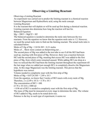 Observing a Limiting Reactant
Observing a Limiting Reactant
An experiment was carried out to predict the limiting reactant in a chemical reaction
between Magnesium and Hydrochloric acid, using the mole concept.
Limiting Reactant:
It is the reactant that will deplete or will be used up first during a chemical reaction.
Limiting reactant also determine how long the reaction will last for.
Balanced Equation:
Mg + 2HCl = MgCl2 + H2
The balanced equation is needed to determine the mole ratio between the two
reactants. From the equation we know that the equation mole ratio is 1:2. However,
we need the actual mole ratio to find out the limiting reactant. The actual mole ratio is
calculated below:
Moles of 5.0g of Mg = 5.0/24.305 = 0.21 moles
Moles of ... Show more content on Helpwriting.net ...
The second piece of Mg was added to the test tube to see if all the HCl had been
used up, reacting with first piece of Mg. However, there was a reaction between
HCl and the second piece of Mg, meaning that excess HCl was added to the first
piece of Mg, from which some remained unused. While adding HCl one drop at a
time we noticed that HCl had been the limiting reactant throughout the experiment till
the last stage when we added just enough HCL to completely dissolve the Magnesium
strip. At this stage Magnesium was the limiting reactant. This proves that the
hypothesis was correct.
Volume needed to completely react with the first strip of Mg:
Moles of Mg = 0.07/24.305 = 2.89 x 10 3
From the equation, we know that 2 moles of HCl reacts with every mole of Mg.
Therefore, 2 x (2.89 x 10 3) = 5.78 x 10 3
The concentration of HCl = 6M.
(5.78 x 10 3)/6 x 1000 ml
= 0.96 ml of HCl is needed to completely react with the first strip of Mg.
The mass of Mg must be measured at every stage to determine the ratio. The volume
of HCl added to Mg, needs to be noted down too.
Patience is the key in such type of experiment; it seems we
 