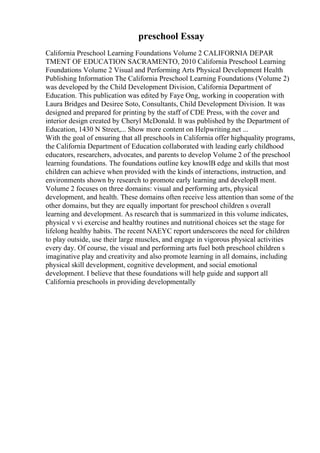preschool Essay
California Preschool Learning Foundations Volume 2 CALIFORNIA DEPAR
TMENT OF EDUCATION SACRAMENTO, 2010 California Preschool Learning
Foundations Volume 2 Visual and Performing Arts Physical Development Health
Publishing Information The California Preschool Learning Foundations (Volume 2)
was developed by the Child Development Division, California Department of
Education. This publication was edited by Faye Ong, working in cooperation with
Laura Bridges and Desiree Soto, Consultants, Child Development Division. It was
designed and prepared for printing by the staff of CDE Press, with the cover and
interior design created by Cheryl McDonald. It was published by the Department of
Education, 1430 N Street,... Show more content on Helpwriting.net ...
With the goal of ensuring that all preschools in California offer highquality programs,
the California Department of Education collaborated with leading early childhood
educators, researchers, advocates, and parents to develop Volume 2 of the preschool
learning foundations. The foundations outline key knowlВ edge and skills that most
children can achieve when provided with the kinds of interactions, instruction, and
environments shown by research to promote early learning and developВ ment.
Volume 2 focuses on three domains: visual and performing arts, physical
development, and health. These domains often receive less attention than some of the
other domains, but they are equally important for preschool children s overall
learning and development. As research that is summarized in this volume indicates,
physical v vi exercise and healthy routines and nutritional choices set the stage for
lifelong healthy habits. The recent NAEYC report underscores the need for children
to play outside, use their large muscles, and engage in vigorous physical activities
every day. Of course, the visual and performing arts fuel both preschool children s
imaginative play and creativity and also promote learning in all domains, including
physical skill development, cognitive development, and social emotional
development. I believe that these foundations will help guide and support all
California preschools in providing developmentally
 