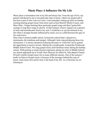 Music Plays A Influence On My Life
Music plays a tremendous role in my life and always has. From the age of five, my
parents introduced to me to one particular type of music, which was gospel and it
has been a part of who I am ever since. I can remember waking up early on Sunday
morning hearing gospel music from artist such as Kim Burrell, Shirley Caesar, and
Mary Mary. I began learning these particular gospel songs and then I gained the
courage to sing these songs in church. At that moment, I knew singing was a passion
of mine and musicbecame food to my soul. I would have to say the moment in my
life where I strongly became influenced by music was as a child between the ages of
five and twelve.
Then when I entered middle school, I joined the school band. I played two
instruments, the trombone and trumpet. Although I truly enjoyed playing those two
instruments, I ve always dreamed of playing the piano or violin but I never gained
the opportunity to receive lessons. During the seventh grade, I joined the Needwood
Middle School Choir. We sung gospel music and Christmas music during the holiday
season. With gaining so much musical experience during my time in Middle School,
my church appointed me to Youth Choir Director for Salem St. John Baptist Church.
Overall, I prefer Gospel music for so many different reasons. One of the reasons I
prefer to listen to Gospel music is because of the messages behind this type of
music. God comes first and he truly is the head of my life. As a Christian, by me
listening to
 