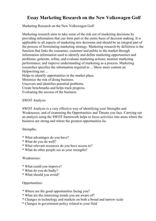Essay Marketing Research on the New Volkswagen Golf
Marketing Research on the New Volkswagen Golf
Marketing research aims to take some of the risk out of marketing decisions by
providing information that can form part or the entire basis of decision making. It is
applicable to all aspects of marketing mix decisions and should be an integral part of
the process of formulating marketing strategy. Marketing research by definition is the
function that links the consumer, customer and public to the market through
information information used to identify and define marketing opportunities and
problems; generate, refine, and evaluate marketing actions; monitor marketing
performance; and improve understanding of marketing as a process. Marketing
researches specifies the information required to ... Show more content on
Helpwriting.net ...
Helps to identify opportunities in the market place.
Minimize the risk of doing business.
Uncovers and identifies potential problems.
Create benchmarks and helps track progress.
Evaluating the success of the business.
SWOT Analysis
SWOT Analysis is a very effective way of identifying your Strengths and
Weaknesses, and of examining the Opportunities and Threats you face. Carrying out
an analysis using the SWOT framework helps to focus activities into areas where the
business are strong and where the greatest opportunities lie.
Strengths:
* What advantages do you have?
* What do you do well?
* What relevant resources do you have access to?
* What do other people see as your strengths?
Weaknesses:
* What could you improve?
* What do you do badly?
* What should you avoid?
Opportunities:
* Where are the good opportunities facing you?
* What are the interesting trends you are aware of?
* Changes in technology and markets on both a broad and narrow scale
* Changes in government policy related to your field
 