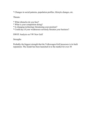* Changes in social patterns, population profiles, lifestyle changes, etc.
Threats:
* What obstacles do you face?
* What is your competition doing?
* Is changing technology threatening your position?
* Could any of your weaknesses seriously threaten your business?
SWOT Analysis on VW New Golf
Strengths
Probably the biggest strength that the Volkswagen Golf possesses is its built
reputation. The model has been launched in to the market for over 30
 