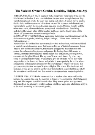 The Skeleton Owner s Gender, Ethnicity, Height, And Age
INTRODUCTION At 4 pm, in a certain park, 2 skeletons were found lying side by
side behind the bushes. It was concluded that the two were a couple because they
were holding hands whilst the skull was facing each other. A femur, pelvic girdles,
skulls, tibia, and humerus were taken from each of the skeleton and observations
were made to identify their gender, race, age, and height. One is a female, and the
other was a male, also the skeletons pretty much remained intact from being
undisturbed however, a few of the hand or feet bones can be found lying a little
further off perhaps due to the scattering of birds.
SUMMARY OF FINDINGS There were many factors that lead t the discovery of the
skeleton owner s gender, ethnicity, height, and age. ... Show more content on
Helpwriting.net ...
Nevertheless, the unidentified person may have had malnutrition, which would lead
to stunted growth in certain areas that happened to not affect the humerus or femur.
Back to how the results came out, the students plugged the measurements into
certain formulas according to race and gender. By having these differences in
formula, it made it more accurate because each race and gender, due to genetics,
can make the height different. The age was 30 years and above. By observing
some of the skeletal structures, it was able to give an estimate. Places that were
inspected were the humerus, femur, and pelvis. It was especially the pelvis where
all segments of the sacrum are united with no evidence of epiphyseal unions that
gave away the fact that she was 30 years old plus. The others, like the femur and
humerus, would give a general age however the standards stopped at the age of 20;
the bone doesn t shift much past that unless its osteoporosis or something similar.
FURTHER ANALYSIS Facial reconstruction is used as a last resort to identify
remains by placing clay atop the skeleton in hopes of reconstructing what that person
may look like to get a possible identification. They would gather average tissue
thickness from the ethnicity, gender, and age (children, teens, and adults) and apply it
to the skull according to the correct gender,
 