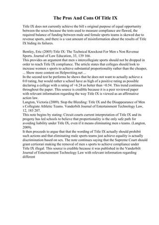 The Pros And Cons Of Title IX
Title IX does not currently achieve the bill s original purpose of equal opportunity
between the sexes because the tests used to measure compliance are flawed, the
required balance of funding between male and female sports teams is skewed due to
revenue sports, and there is a vast amount of misinformation about the results of Title
IX hiding its failures.
Bentley, Eric (2005) Title IX: The Technical Knockout For Men s Non Revenue
Sports. Journal of Law Education, 33, 139 166.
This provides an argument that men s intercollegiate sports should not be dropped in
order to reach Title IX compliance. The article states that colleges should look to
increase women s sports to achieve substantial proportionality rather than the cheaper,
... Show more content on Helpwriting.net ...
In the second test he performs he shows that he does not want to actually achieve a
0.0 rating, but would rather a school have as high of a positive rating as possible
declaring a college with a rating of +6.24 as better than +0.54. This trend continues
throughout the paper. This source is credible because it is a peer reviewed paper
with relevant information regarding the way Title IX is viewed as an affirmative
action law.
Langton, Victoria (2009). Stop the Bleeding: Title IX and the Disappearance of Men
s Collegiate Athletic Teams. Vanderbilt Journal of Entertainment Technology Law,
12, 183 207.
This note begins by stating: Circuit courts current interpretation of Title IX and its
progeny has led schools to believe that proportionality is the only safe path for
avoiding liability under Title IX, even if it means eliminating men s teams. (Langton,
2009).
It then proceeds to argue that that the wording of Title IX actually should prohibit
such actions and that eliminating male sports teams just achieve equality is actually
discrimination based on sex. The note continues saying that the Supreme Court should
grant certiorari making the removal of men s sports to achieve compliance under
Title IX illegal. This source is credible because it was published in the Vanderbilt
Journal of Entertainment Technology Law with relevant information regarding
different
 