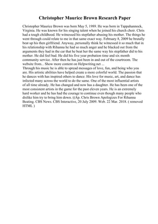 Christopher Maurice Brown Research Paper
Christopher Maurice Brown was born May 5, 1989. He was born in Tappahannock,
Virginia. He was known for his singing talent when he joined his church choir. Chris
had a tough childhood. He witnessed his stepfather abusing his mother. The things he
went through could relate to me in that same exact way. February 8, 2009 he brutally
beat up his then girlfriend. Anyway, personally think he witnessed it so much that in
his relationship with Rihanna he had so much anger and he blacked out from the
arguments they had in the car that he beat her the same way his stepfather did to his
mother. He did feel bad. He did his five year probation time and six month
community service. After then he has just been in and out of the courtroom. The
website from... Show more content on Helpwriting.net ...
Through his music he is able to spread messages of love, fun, and being who you
are. His artistic abilities have helped create a more colorful world. The passion that
he dances with has inspired others to dance. His love for music, art, and dance has
infected many across the world to do the same. One of the most influential artists
of all time already. He has changed and now has a daughter. He has been one of the
most consistent artists in the game for the past eleven years. He is an extremely
hard worker and he has had the courage to continue even though many people who
dislike him try to bring him down. ((Ap. Chris Brown Apologizes For Rihanna
Beating. CBS News. CBS Interactive, 20 July 2009. Web. 22 Mar. 2018. ( removed
HTML )
 