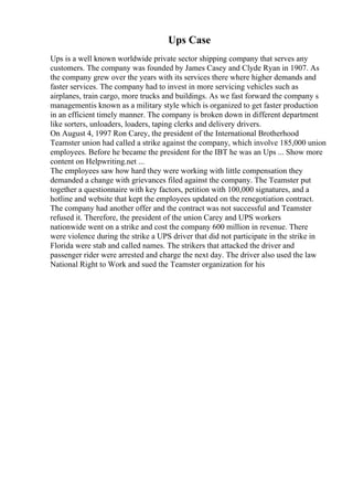 Ups Case
Ups is a well known worldwide private sector shipping company that serves any
customers. The company was founded by James Casey and Clyde Ryan in 1907. As
the company grew over the years with its services there where higher demands and
faster services. The company had to invest in more servicing vehicles such as
airplanes, train cargo, more trucks and buildings. As we fast forward the company s
managementis known as a military style which is organized to get faster production
in an efficient timely manner. The company is broken down in different department
like sorters, unloaders, loaders, taping clerks and delivery drivers.
On August 4, 1997 Ron Carey, the president of the International Brotherhood
Teamster union had called a strike against the company, which involve 185,000 union
employees. Before he became the president for the IBT he was an Ups ... Show more
content on Helpwriting.net ...
The employees saw how hard they were working with little compensation they
demanded a change with grievances filed against the company. The Teamster put
together a questionnaire with key factors, petition with 100,000 signatures, and a
hotline and website that kept the employees updated on the renegotiation contract.
The company had another offer and the contract was not successful and Teamster
refused it. Therefore, the president of the union Carey and UPS workers
nationwide went on a strike and cost the company 600 million in revenue. There
were violence during the strike a UPS driver that did not participate in the strike in
Florida were stab and called names. The strikers that attacked the driver and
passenger rider were arrested and charge the next day. The driver also used the law
National Right to Work and sued the Teamster organization for his
 