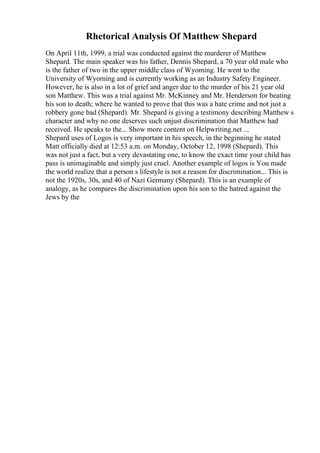 Rhetorical Analysis Of Matthew Shepard
On April 11th, 1999, a trial was conducted against the murderer of Matthew
Shepard. The main speaker was his father, Dennis Shepard, a 70 year old male who
is the father of two in the upper middle class of Wyoming. He went to the
University of Wyoming and is currently working as an Industry Safety Engineer.
However, he is also in a lot of grief and anger due to the murder of his 21 year old
son Matthew. This was a trial against Mr. McKinney and Mr. Henderson for beating
his son to death; where he wanted to prove that this was a hate crime and not just a
robbery gone bad (Shepard). Mr. Shepard is giving a testimony describing Matthew s
character and why no one deserves such unjust discrimination that Matthew had
received. He speaks to the... Show more content on Helpwriting.net ...
Shepard uses of Logos is very important in his speech, in the beginning he stated
Matt officially died at 12:53 a.m. on Monday, October 12, 1998 (Shepard). This
was not just a fact, but a very devastating one, to know the exact time your child has
pass is unimaginable and simply just cruel. Another example of logos is You made
the world realize that a person s lifestyle is not a reason for discrimination... This is
not the 1920s, 30s, and 40 of Nazi Germany (Shepard). This is an example of
analogy, as he compares the discrimination upon his son to the hatred against the
Jews by the
 